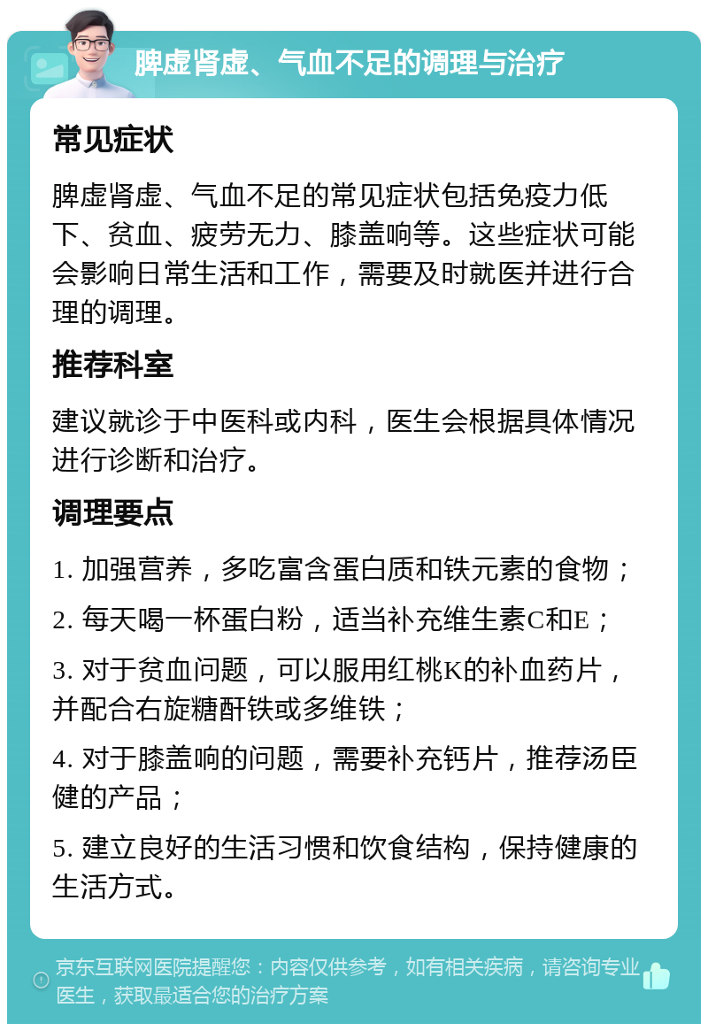 脾虚肾虚、气血不足的调理与治疗 常见症状 脾虚肾虚、气血不足的常见症状包括免疫力低下、贫血、疲劳无力、膝盖响等。这些症状可能会影响日常生活和工作，需要及时就医并进行合理的调理。 推荐科室 建议就诊于中医科或内科，医生会根据具体情况进行诊断和治疗。 调理要点 1. 加强营养，多吃富含蛋白质和铁元素的食物； 2. 每天喝一杯蛋白粉，适当补充维生素C和E； 3. 对于贫血问题，可以服用红桃K的补血药片，并配合右旋糖酐铁或多维铁； 4. 对于膝盖响的问题，需要补充钙片，推荐汤臣健的产品； 5. 建立良好的生活习惯和饮食结构，保持健康的生活方式。