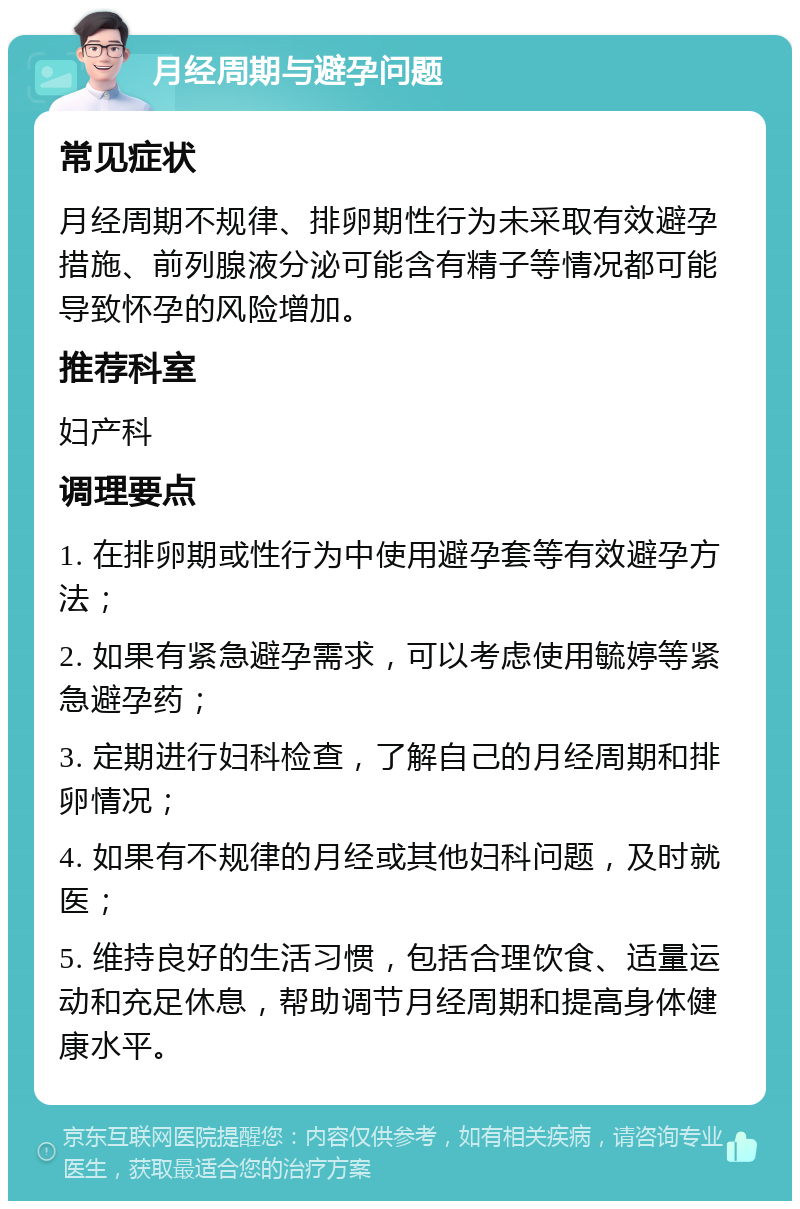 月经周期与避孕问题 常见症状 月经周期不规律、排卵期性行为未采取有效避孕措施、前列腺液分泌可能含有精子等情况都可能导致怀孕的风险增加。 推荐科室 妇产科 调理要点 1. 在排卵期或性行为中使用避孕套等有效避孕方法； 2. 如果有紧急避孕需求，可以考虑使用毓婷等紧急避孕药； 3. 定期进行妇科检查，了解自己的月经周期和排卵情况； 4. 如果有不规律的月经或其他妇科问题，及时就医； 5. 维持良好的生活习惯，包括合理饮食、适量运动和充足休息，帮助调节月经周期和提高身体健康水平。