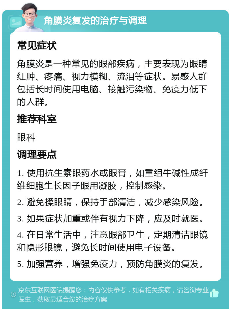 角膜炎复发的治疗与调理 常见症状 角膜炎是一种常见的眼部疾病，主要表现为眼睛红肿、疼痛、视力模糊、流泪等症状。易感人群包括长时间使用电脑、接触污染物、免疫力低下的人群。 推荐科室 眼科 调理要点 1. 使用抗生素眼药水或眼膏，如重组牛碱性成纤维细胞生长因子眼用凝胶，控制感染。 2. 避免揉眼睛，保持手部清洁，减少感染风险。 3. 如果症状加重或伴有视力下降，应及时就医。 4. 在日常生活中，注意眼部卫生，定期清洁眼镜和隐形眼镜，避免长时间使用电子设备。 5. 加强营养，增强免疫力，预防角膜炎的复发。