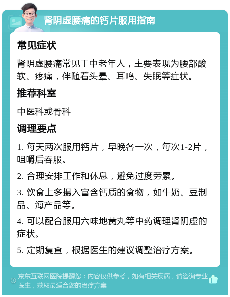 肾阴虚腰痛的钙片服用指南 常见症状 肾阴虚腰痛常见于中老年人，主要表现为腰部酸软、疼痛，伴随着头晕、耳鸣、失眠等症状。 推荐科室 中医科或骨科 调理要点 1. 每天两次服用钙片，早晚各一次，每次1-2片，咀嚼后吞服。 2. 合理安排工作和休息，避免过度劳累。 3. 饮食上多摄入富含钙质的食物，如牛奶、豆制品、海产品等。 4. 可以配合服用六味地黄丸等中药调理肾阴虚的症状。 5. 定期复查，根据医生的建议调整治疗方案。