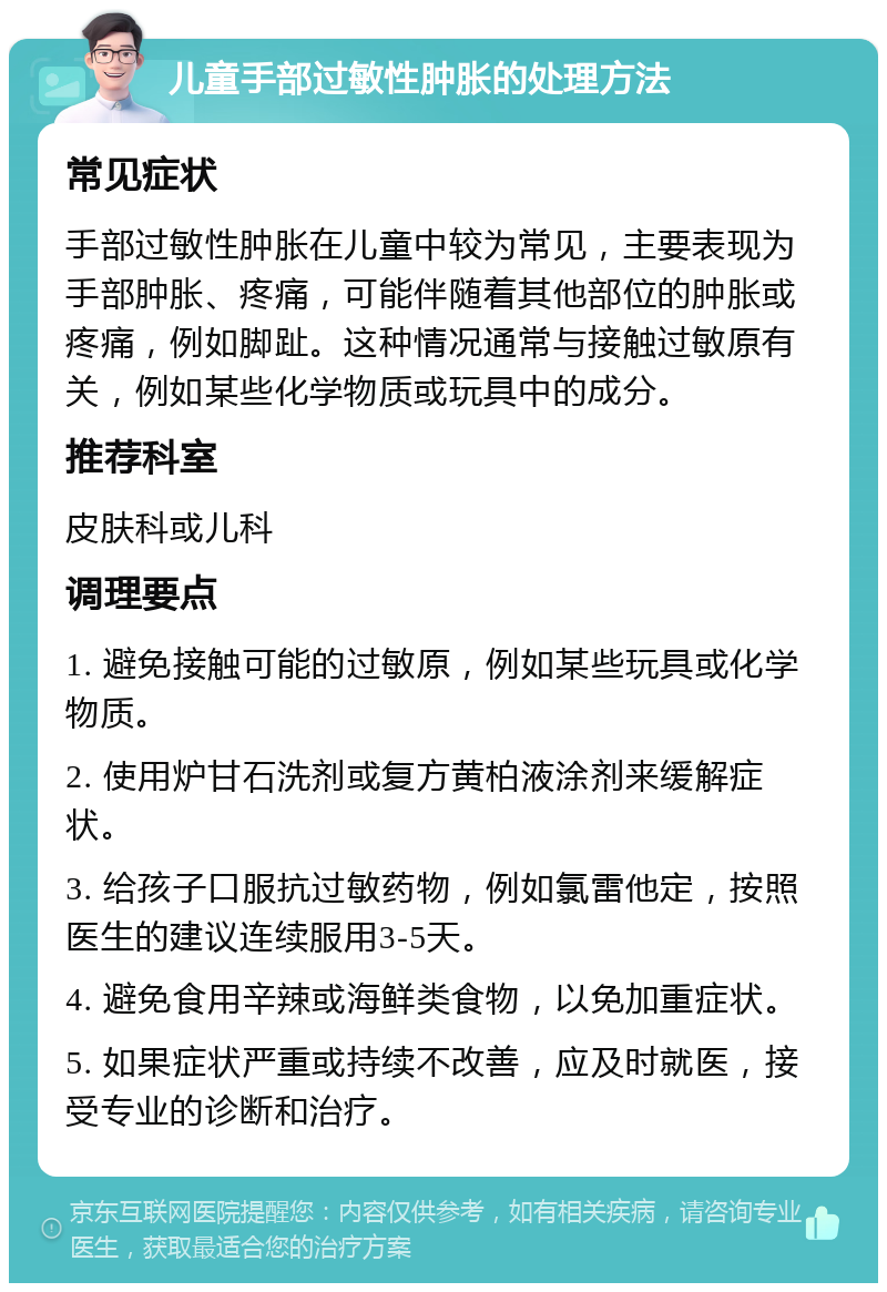 儿童手部过敏性肿胀的处理方法 常见症状 手部过敏性肿胀在儿童中较为常见，主要表现为手部肿胀、疼痛，可能伴随着其他部位的肿胀或疼痛，例如脚趾。这种情况通常与接触过敏原有关，例如某些化学物质或玩具中的成分。 推荐科室 皮肤科或儿科 调理要点 1. 避免接触可能的过敏原，例如某些玩具或化学物质。 2. 使用炉甘石洗剂或复方黄柏液涂剂来缓解症状。 3. 给孩子口服抗过敏药物，例如氯雷他定，按照医生的建议连续服用3-5天。 4. 避免食用辛辣或海鲜类食物，以免加重症状。 5. 如果症状严重或持续不改善，应及时就医，接受专业的诊断和治疗。