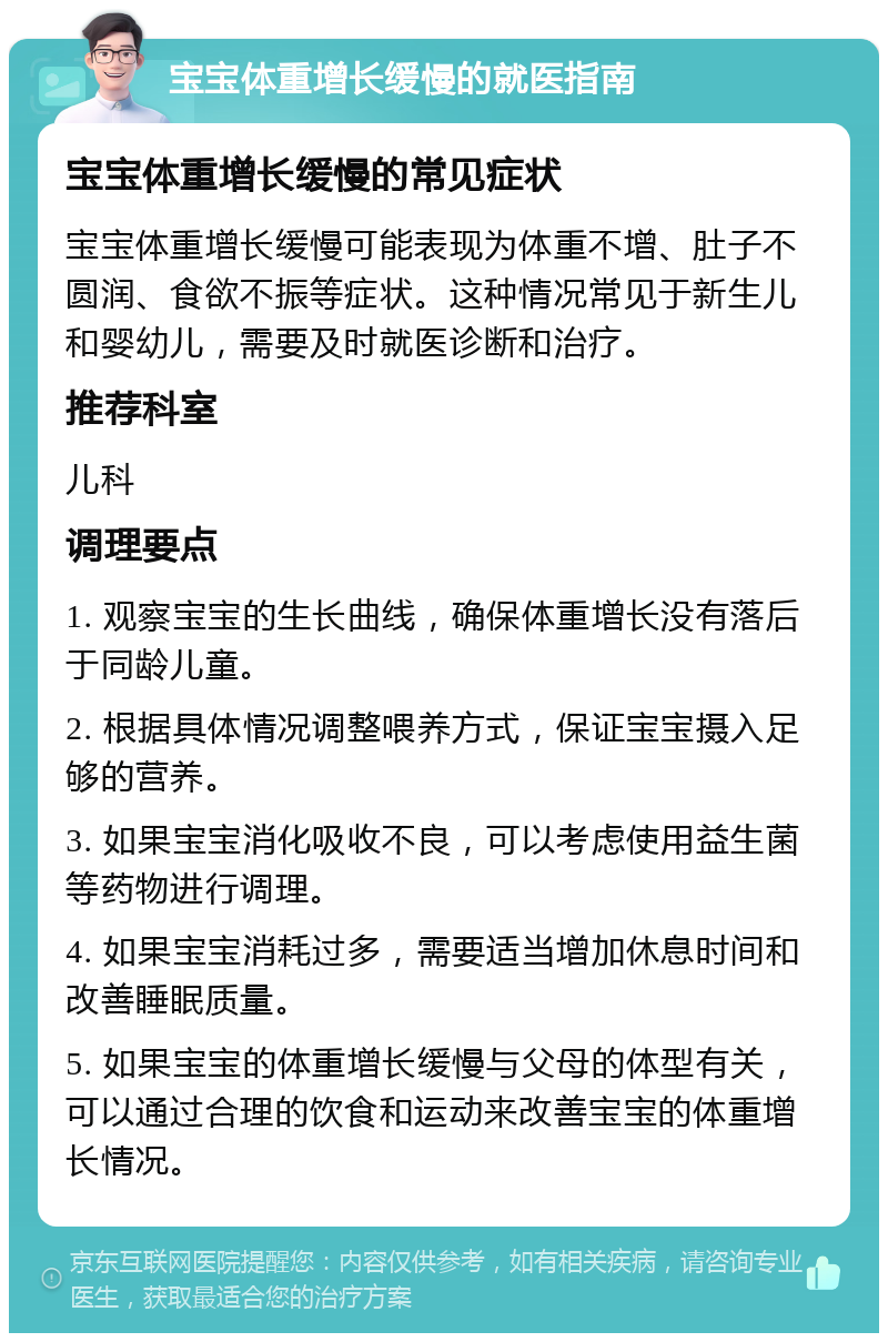 宝宝体重增长缓慢的就医指南 宝宝体重增长缓慢的常见症状 宝宝体重增长缓慢可能表现为体重不增、肚子不圆润、食欲不振等症状。这种情况常见于新生儿和婴幼儿，需要及时就医诊断和治疗。 推荐科室 儿科 调理要点 1. 观察宝宝的生长曲线，确保体重增长没有落后于同龄儿童。 2. 根据具体情况调整喂养方式，保证宝宝摄入足够的营养。 3. 如果宝宝消化吸收不良，可以考虑使用益生菌等药物进行调理。 4. 如果宝宝消耗过多，需要适当增加休息时间和改善睡眠质量。 5. 如果宝宝的体重增长缓慢与父母的体型有关，可以通过合理的饮食和运动来改善宝宝的体重增长情况。