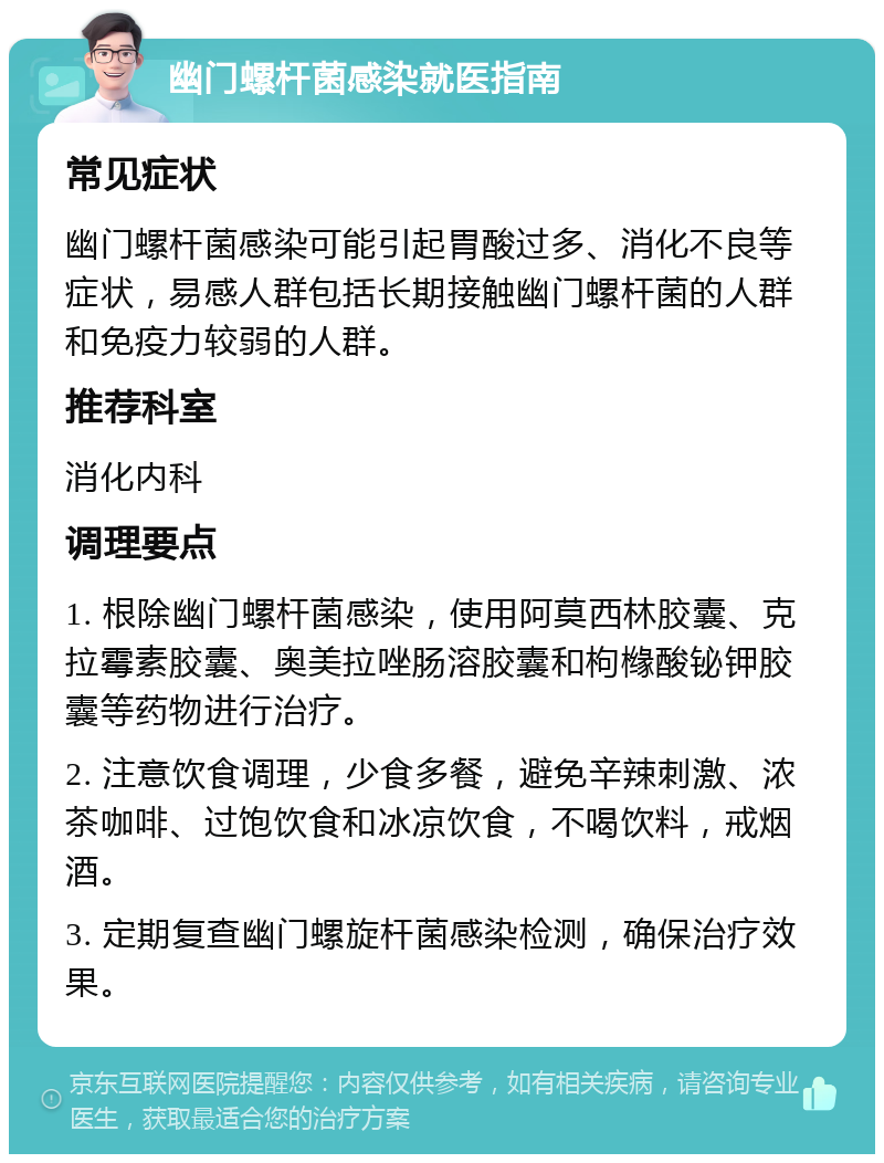 幽门螺杆菌感染就医指南 常见症状 幽门螺杆菌感染可能引起胃酸过多、消化不良等症状，易感人群包括长期接触幽门螺杆菌的人群和免疫力较弱的人群。 推荐科室 消化内科 调理要点 1. 根除幽门螺杆菌感染，使用阿莫西林胶囊、克拉霉素胶囊、奥美拉唑肠溶胶囊和枸橼酸铋钾胶囊等药物进行治疗。 2. 注意饮食调理，少食多餐，避免辛辣刺激、浓茶咖啡、过饱饮食和冰凉饮食，不喝饮料，戒烟酒。 3. 定期复查幽门螺旋杆菌感染检测，确保治疗效果。