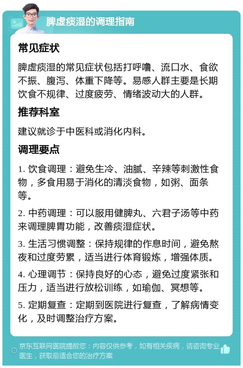 脾虚痰湿的调理指南 常见症状 脾虚痰湿的常见症状包括打呼噜、流口水、食欲不振、腹泻、体重下降等。易感人群主要是长期饮食不规律、过度疲劳、情绪波动大的人群。 推荐科室 建议就诊于中医科或消化内科。 调理要点 1. 饮食调理：避免生冷、油腻、辛辣等刺激性食物，多食用易于消化的清淡食物，如粥、面条等。 2. 中药调理：可以服用健脾丸、六君子汤等中药来调理脾胃功能，改善痰湿症状。 3. 生活习惯调整：保持规律的作息时间，避免熬夜和过度劳累，适当进行体育锻炼，增强体质。 4. 心理调节：保持良好的心态，避免过度紧张和压力，适当进行放松训练，如瑜伽、冥想等。 5. 定期复查：定期到医院进行复查，了解病情变化，及时调整治疗方案。