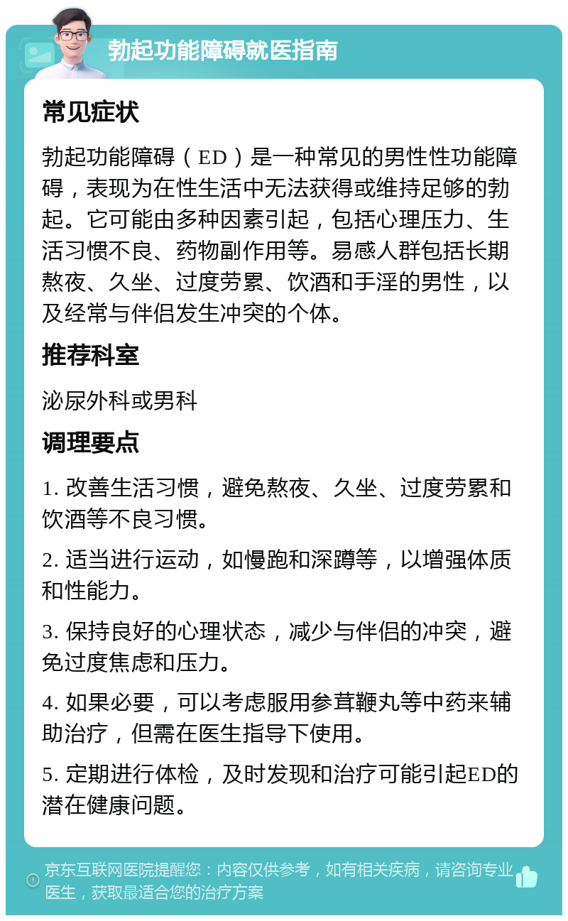 勃起功能障碍就医指南 常见症状 勃起功能障碍（ED）是一种常见的男性性功能障碍，表现为在性生活中无法获得或维持足够的勃起。它可能由多种因素引起，包括心理压力、生活习惯不良、药物副作用等。易感人群包括长期熬夜、久坐、过度劳累、饮酒和手淫的男性，以及经常与伴侣发生冲突的个体。 推荐科室 泌尿外科或男科 调理要点 1. 改善生活习惯，避免熬夜、久坐、过度劳累和饮酒等不良习惯。 2. 适当进行运动，如慢跑和深蹲等，以增强体质和性能力。 3. 保持良好的心理状态，减少与伴侣的冲突，避免过度焦虑和压力。 4. 如果必要，可以考虑服用参茸鞭丸等中药来辅助治疗，但需在医生指导下使用。 5. 定期进行体检，及时发现和治疗可能引起ED的潜在健康问题。