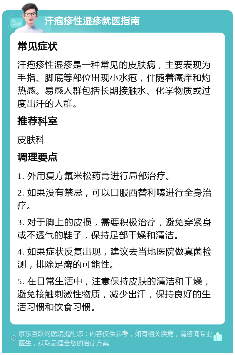 汗疱疹性湿疹就医指南 常见症状 汗疱疹性湿疹是一种常见的皮肤病，主要表现为手指、脚底等部位出现小水疱，伴随着瘙痒和灼热感。易感人群包括长期接触水、化学物质或过度出汗的人群。 推荐科室 皮肤科 调理要点 1. 外用复方氟米松药膏进行局部治疗。 2. 如果没有禁忌，可以口服西替利嗪进行全身治疗。 3. 对于脚上的皮损，需要积极治疗，避免穿紧身或不透气的鞋子，保持足部干燥和清洁。 4. 如果症状反复出现，建议去当地医院做真菌检测，排除足癣的可能性。 5. 在日常生活中，注意保持皮肤的清洁和干燥，避免接触刺激性物质，减少出汗，保持良好的生活习惯和饮食习惯。