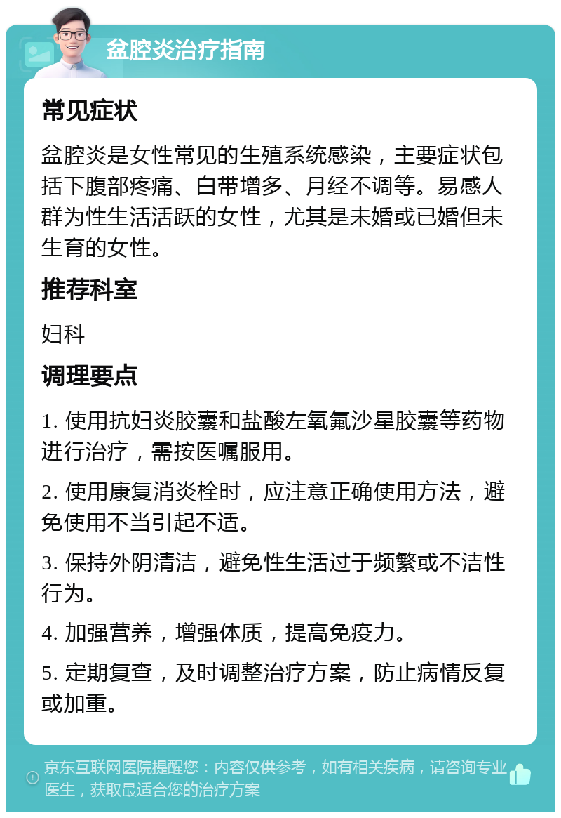 盆腔炎治疗指南 常见症状 盆腔炎是女性常见的生殖系统感染，主要症状包括下腹部疼痛、白带增多、月经不调等。易感人群为性生活活跃的女性，尤其是未婚或已婚但未生育的女性。 推荐科室 妇科 调理要点 1. 使用抗妇炎胶囊和盐酸左氧氟沙星胶囊等药物进行治疗，需按医嘱服用。 2. 使用康复消炎栓时，应注意正确使用方法，避免使用不当引起不适。 3. 保持外阴清洁，避免性生活过于频繁或不洁性行为。 4. 加强营养，增强体质，提高免疫力。 5. 定期复查，及时调整治疗方案，防止病情反复或加重。