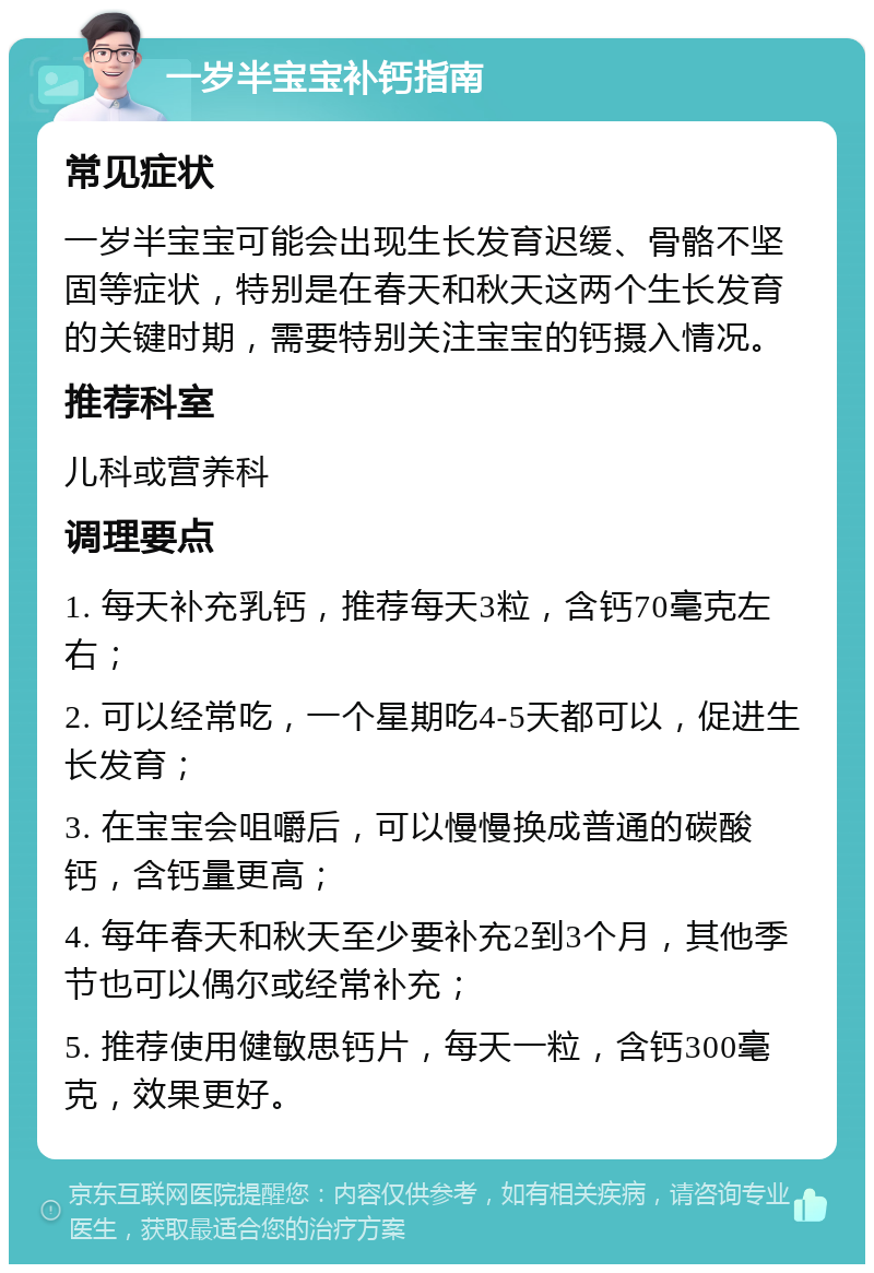 一岁半宝宝补钙指南 常见症状 一岁半宝宝可能会出现生长发育迟缓、骨骼不坚固等症状，特别是在春天和秋天这两个生长发育的关键时期，需要特别关注宝宝的钙摄入情况。 推荐科室 儿科或营养科 调理要点 1. 每天补充乳钙，推荐每天3粒，含钙70毫克左右； 2. 可以经常吃，一个星期吃4-5天都可以，促进生长发育； 3. 在宝宝会咀嚼后，可以慢慢换成普通的碳酸钙，含钙量更高； 4. 每年春天和秋天至少要补充2到3个月，其他季节也可以偶尔或经常补充； 5. 推荐使用健敏思钙片，每天一粒，含钙300毫克，效果更好。