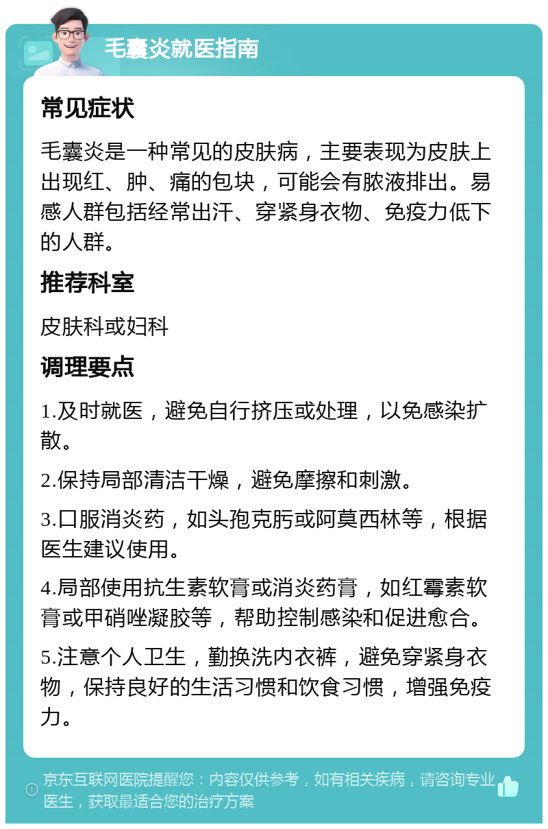 毛囊炎就医指南 常见症状 毛囊炎是一种常见的皮肤病，主要表现为皮肤上出现红、肿、痛的包块，可能会有脓液排出。易感人群包括经常出汗、穿紧身衣物、免疫力低下的人群。 推荐科室 皮肤科或妇科 调理要点 1.及时就医，避免自行挤压或处理，以免感染扩散。 2.保持局部清洁干燥，避免摩擦和刺激。 3.口服消炎药，如头孢克肟或阿莫西林等，根据医生建议使用。 4.局部使用抗生素软膏或消炎药膏，如红霉素软膏或甲硝唑凝胶等，帮助控制感染和促进愈合。 5.注意个人卫生，勤换洗内衣裤，避免穿紧身衣物，保持良好的生活习惯和饮食习惯，增强免疫力。