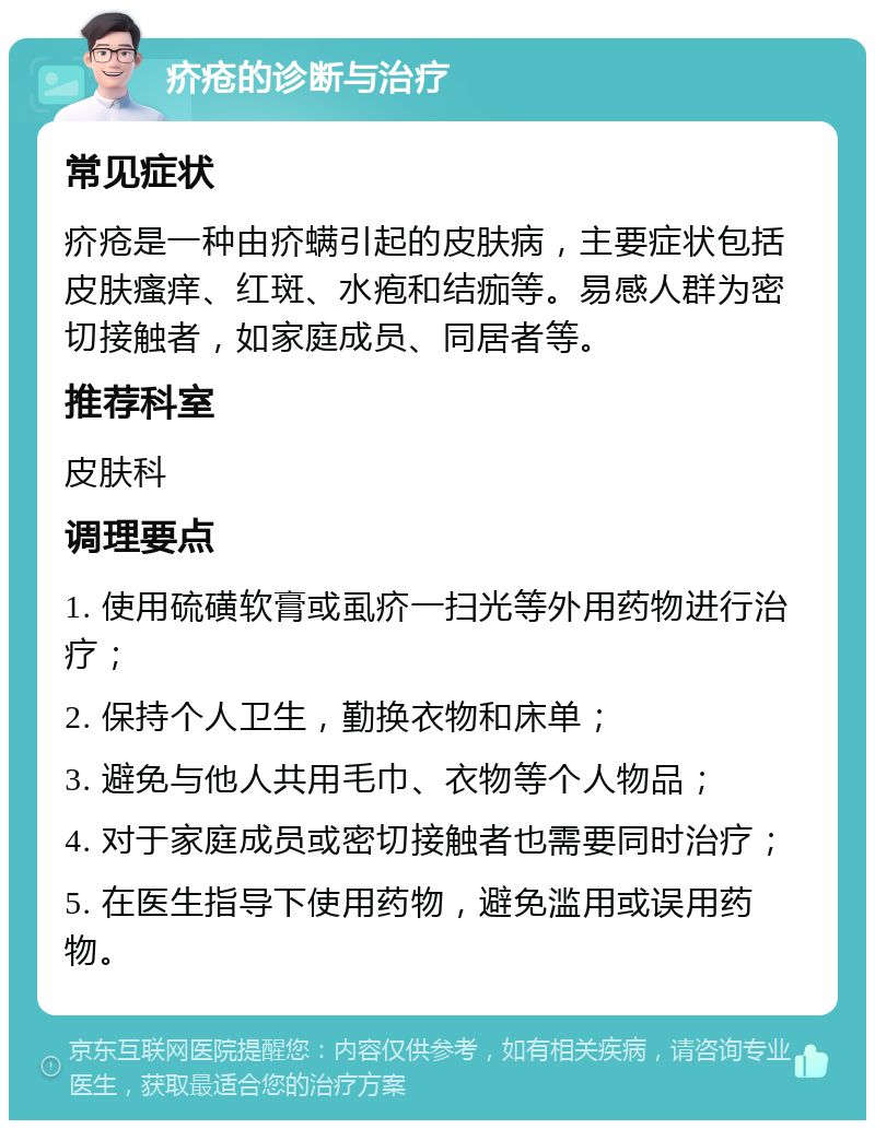 疥疮的诊断与治疗 常见症状 疥疮是一种由疥螨引起的皮肤病，主要症状包括皮肤瘙痒、红斑、水疱和结痂等。易感人群为密切接触者，如家庭成员、同居者等。 推荐科室 皮肤科 调理要点 1. 使用硫磺软膏或虱疥一扫光等外用药物进行治疗； 2. 保持个人卫生，勤换衣物和床单； 3. 避免与他人共用毛巾、衣物等个人物品； 4. 对于家庭成员或密切接触者也需要同时治疗； 5. 在医生指导下使用药物，避免滥用或误用药物。