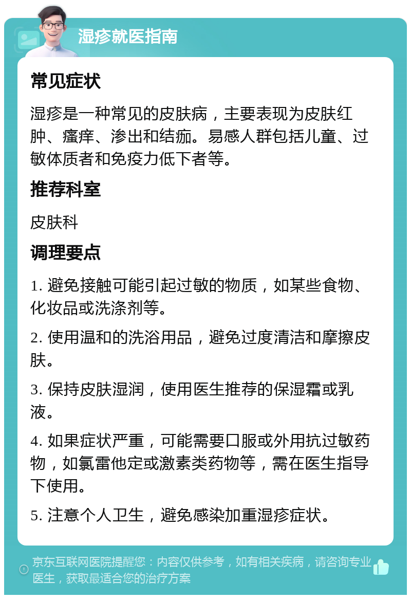 湿疹就医指南 常见症状 湿疹是一种常见的皮肤病，主要表现为皮肤红肿、瘙痒、渗出和结痂。易感人群包括儿童、过敏体质者和免疫力低下者等。 推荐科室 皮肤科 调理要点 1. 避免接触可能引起过敏的物质，如某些食物、化妆品或洗涤剂等。 2. 使用温和的洗浴用品，避免过度清洁和摩擦皮肤。 3. 保持皮肤湿润，使用医生推荐的保湿霜或乳液。 4. 如果症状严重，可能需要口服或外用抗过敏药物，如氯雷他定或激素类药物等，需在医生指导下使用。 5. 注意个人卫生，避免感染加重湿疹症状。