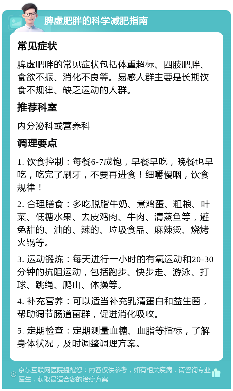 脾虚肥胖的科学减肥指南 常见症状 脾虚肥胖的常见症状包括体重超标、四肢肥胖、食欲不振、消化不良等。易感人群主要是长期饮食不规律、缺乏运动的人群。 推荐科室 内分泌科或营养科 调理要点 1. 饮食控制：每餐6-7成饱，早餐早吃，晚餐也早吃，吃完了刷牙，不要再进食！细嚼慢咽，饮食规律！ 2. 合理膳食：多吃脱脂牛奶、煮鸡蛋、粗粮、叶菜、低糖水果、去皮鸡肉、牛肉、清蒸鱼等，避免甜的、油的、辣的、垃圾食品、麻辣烫、烧烤火锅等。 3. 运动锻炼：每天进行一小时的有氧运动和20-30分钟的抗阻运动，包括跑步、快步走、游泳、打球、跳绳、爬山、体操等。 4. 补充营养：可以适当补充乳清蛋白和益生菌，帮助调节肠道菌群，促进消化吸收。 5. 定期检查：定期测量血糖、血脂等指标，了解身体状况，及时调整调理方案。