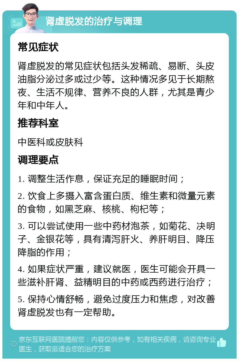 肾虚脱发的治疗与调理 常见症状 肾虚脱发的常见症状包括头发稀疏、易断、头皮油脂分泌过多或过少等。这种情况多见于长期熬夜、生活不规律、营养不良的人群，尤其是青少年和中年人。 推荐科室 中医科或皮肤科 调理要点 1. 调整生活作息，保证充足的睡眠时间； 2. 饮食上多摄入富含蛋白质、维生素和微量元素的食物，如黑芝麻、核桃、枸杞等； 3. 可以尝试使用一些中药材泡茶，如菊花、决明子、金银花等，具有清泻肝火、养肝明目、降压降脂的作用； 4. 如果症状严重，建议就医，医生可能会开具一些滋补肝肾、益精明目的中药或西药进行治疗； 5. 保持心情舒畅，避免过度压力和焦虑，对改善肾虚脱发也有一定帮助。