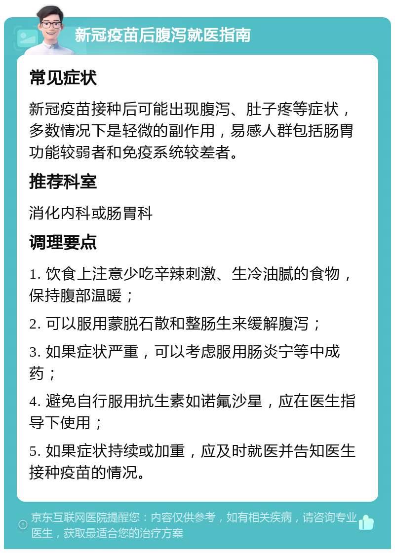 新冠疫苗后腹泻就医指南 常见症状 新冠疫苗接种后可能出现腹泻、肚子疼等症状，多数情况下是轻微的副作用，易感人群包括肠胃功能较弱者和免疫系统较差者。 推荐科室 消化内科或肠胃科 调理要点 1. 饮食上注意少吃辛辣刺激、生冷油腻的食物，保持腹部温暖； 2. 可以服用蒙脱石散和整肠生来缓解腹泻； 3. 如果症状严重，可以考虑服用肠炎宁等中成药； 4. 避免自行服用抗生素如诺氟沙星，应在医生指导下使用； 5. 如果症状持续或加重，应及时就医并告知医生接种疫苗的情况。