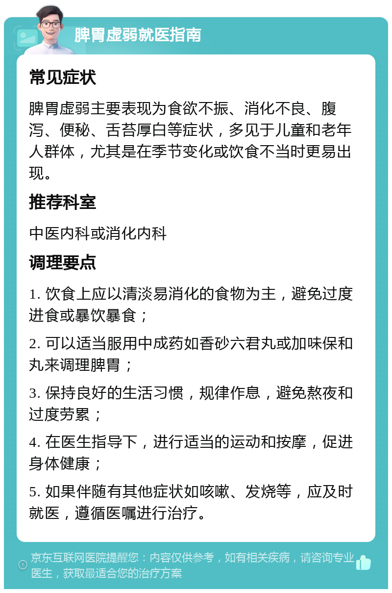 脾胃虚弱就医指南 常见症状 脾胃虚弱主要表现为食欲不振、消化不良、腹泻、便秘、舌苔厚白等症状，多见于儿童和老年人群体，尤其是在季节变化或饮食不当时更易出现。 推荐科室 中医内科或消化内科 调理要点 1. 饮食上应以清淡易消化的食物为主，避免过度进食或暴饮暴食； 2. 可以适当服用中成药如香砂六君丸或加味保和丸来调理脾胃； 3. 保持良好的生活习惯，规律作息，避免熬夜和过度劳累； 4. 在医生指导下，进行适当的运动和按摩，促进身体健康； 5. 如果伴随有其他症状如咳嗽、发烧等，应及时就医，遵循医嘱进行治疗。