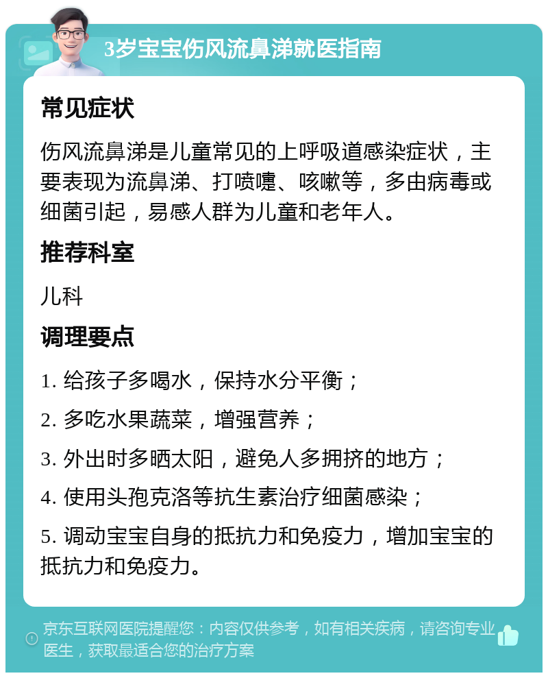 3岁宝宝伤风流鼻涕就医指南 常见症状 伤风流鼻涕是儿童常见的上呼吸道感染症状，主要表现为流鼻涕、打喷嚏、咳嗽等，多由病毒或细菌引起，易感人群为儿童和老年人。 推荐科室 儿科 调理要点 1. 给孩子多喝水，保持水分平衡； 2. 多吃水果蔬菜，增强营养； 3. 外出时多晒太阳，避免人多拥挤的地方； 4. 使用头孢克洛等抗生素治疗细菌感染； 5. 调动宝宝自身的抵抗力和免疫力，增加宝宝的抵抗力和免疫力。