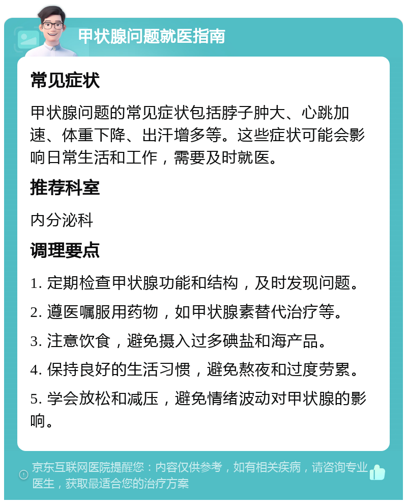 甲状腺问题就医指南 常见症状 甲状腺问题的常见症状包括脖子肿大、心跳加速、体重下降、出汗增多等。这些症状可能会影响日常生活和工作，需要及时就医。 推荐科室 内分泌科 调理要点 1. 定期检查甲状腺功能和结构，及时发现问题。 2. 遵医嘱服用药物，如甲状腺素替代治疗等。 3. 注意饮食，避免摄入过多碘盐和海产品。 4. 保持良好的生活习惯，避免熬夜和过度劳累。 5. 学会放松和减压，避免情绪波动对甲状腺的影响。