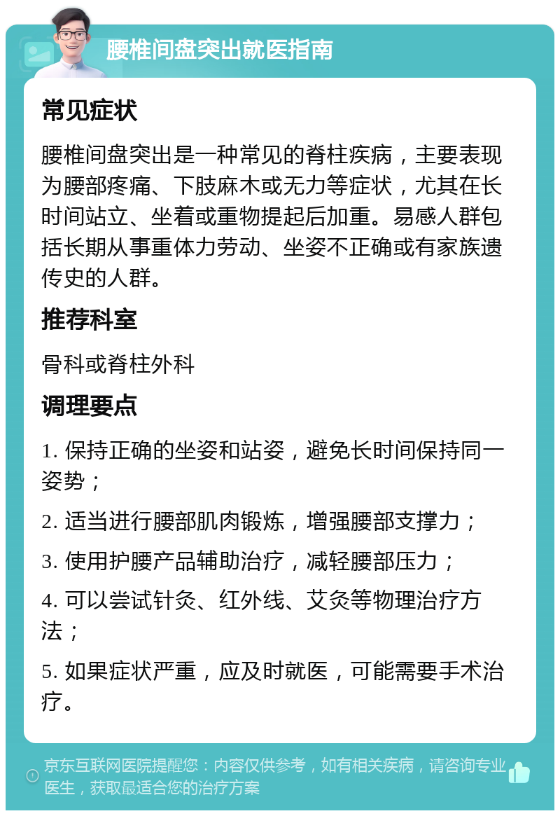 腰椎间盘突出就医指南 常见症状 腰椎间盘突出是一种常见的脊柱疾病，主要表现为腰部疼痛、下肢麻木或无力等症状，尤其在长时间站立、坐着或重物提起后加重。易感人群包括长期从事重体力劳动、坐姿不正确或有家族遗传史的人群。 推荐科室 骨科或脊柱外科 调理要点 1. 保持正确的坐姿和站姿，避免长时间保持同一姿势； 2. 适当进行腰部肌肉锻炼，增强腰部支撑力； 3. 使用护腰产品辅助治疗，减轻腰部压力； 4. 可以尝试针灸、红外线、艾灸等物理治疗方法； 5. 如果症状严重，应及时就医，可能需要手术治疗。