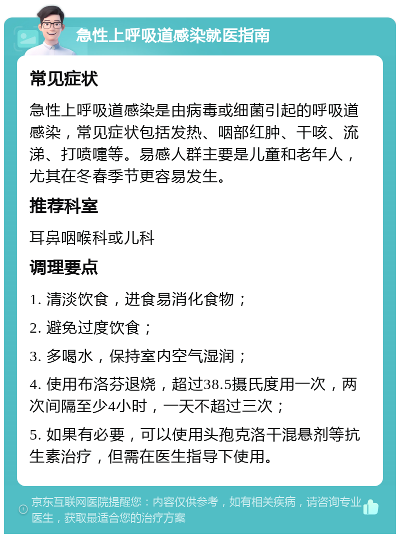 急性上呼吸道感染就医指南 常见症状 急性上呼吸道感染是由病毒或细菌引起的呼吸道感染，常见症状包括发热、咽部红肿、干咳、流涕、打喷嚏等。易感人群主要是儿童和老年人，尤其在冬春季节更容易发生。 推荐科室 耳鼻咽喉科或儿科 调理要点 1. 清淡饮食，进食易消化食物； 2. 避免过度饮食； 3. 多喝水，保持室内空气湿润； 4. 使用布洛芬退烧，超过38.5摄氏度用一次，两次间隔至少4小时，一天不超过三次； 5. 如果有必要，可以使用头孢克洛干混悬剂等抗生素治疗，但需在医生指导下使用。