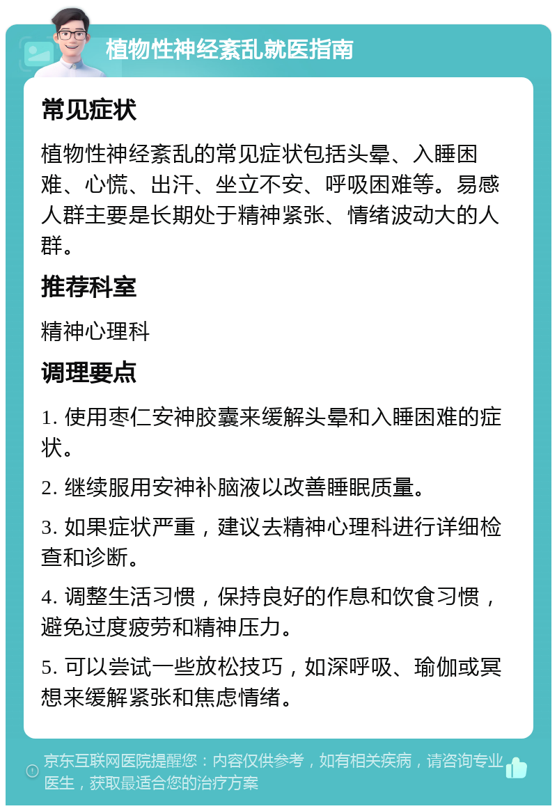 植物性神经紊乱就医指南 常见症状 植物性神经紊乱的常见症状包括头晕、入睡困难、心慌、出汗、坐立不安、呼吸困难等。易感人群主要是长期处于精神紧张、情绪波动大的人群。 推荐科室 精神心理科 调理要点 1. 使用枣仁安神胶囊来缓解头晕和入睡困难的症状。 2. 继续服用安神补脑液以改善睡眠质量。 3. 如果症状严重，建议去精神心理科进行详细检查和诊断。 4. 调整生活习惯，保持良好的作息和饮食习惯，避免过度疲劳和精神压力。 5. 可以尝试一些放松技巧，如深呼吸、瑜伽或冥想来缓解紧张和焦虑情绪。