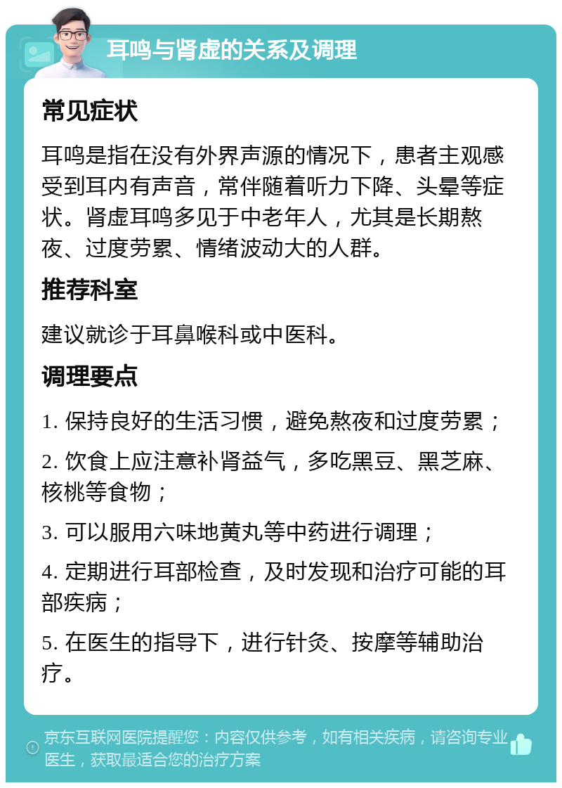 耳鸣与肾虚的关系及调理 常见症状 耳鸣是指在没有外界声源的情况下，患者主观感受到耳内有声音，常伴随着听力下降、头晕等症状。肾虚耳鸣多见于中老年人，尤其是长期熬夜、过度劳累、情绪波动大的人群。 推荐科室 建议就诊于耳鼻喉科或中医科。 调理要点 1. 保持良好的生活习惯，避免熬夜和过度劳累； 2. 饮食上应注意补肾益气，多吃黑豆、黑芝麻、核桃等食物； 3. 可以服用六味地黄丸等中药进行调理； 4. 定期进行耳部检查，及时发现和治疗可能的耳部疾病； 5. 在医生的指导下，进行针灸、按摩等辅助治疗。