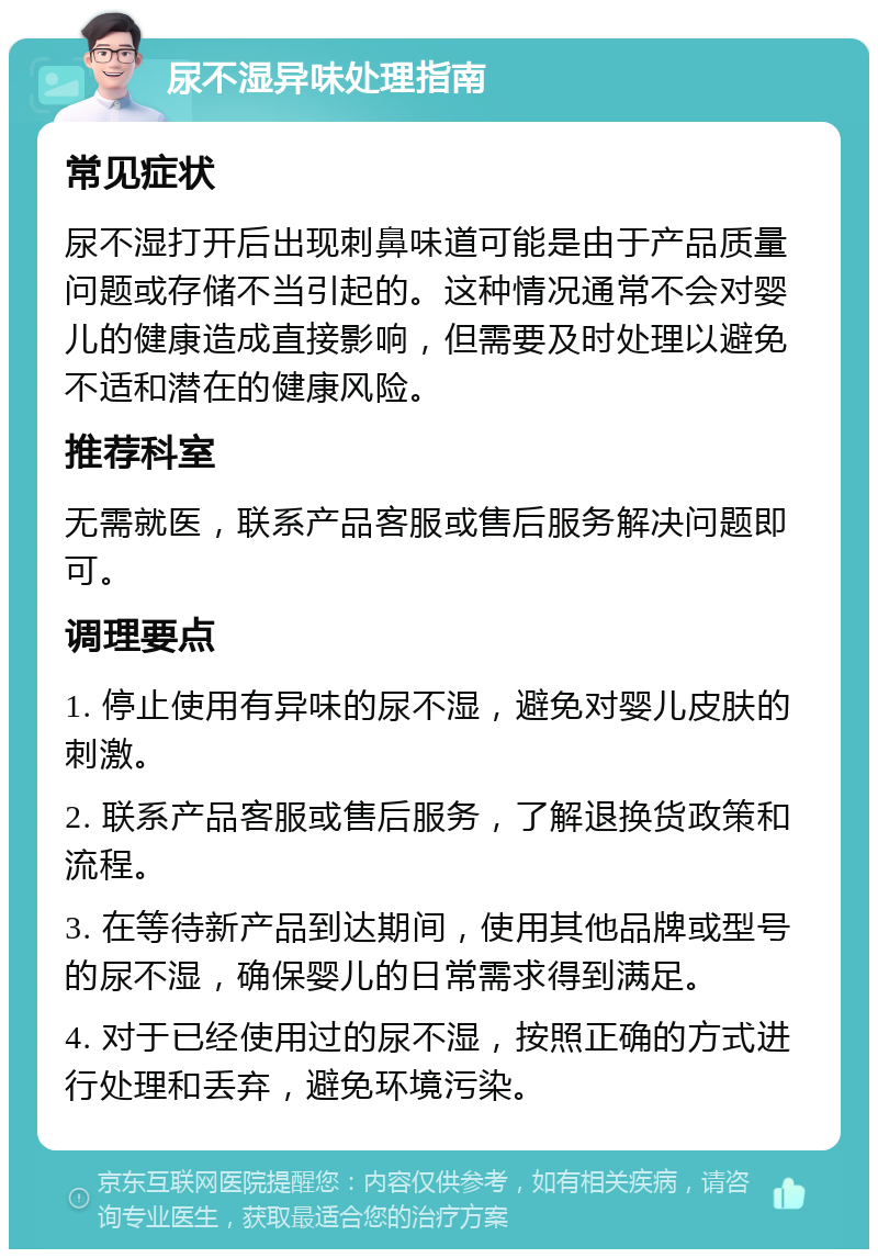 尿不湿异味处理指南 常见症状 尿不湿打开后出现刺鼻味道可能是由于产品质量问题或存储不当引起的。这种情况通常不会对婴儿的健康造成直接影响，但需要及时处理以避免不适和潜在的健康风险。 推荐科室 无需就医，联系产品客服或售后服务解决问题即可。 调理要点 1. 停止使用有异味的尿不湿，避免对婴儿皮肤的刺激。 2. 联系产品客服或售后服务，了解退换货政策和流程。 3. 在等待新产品到达期间，使用其他品牌或型号的尿不湿，确保婴儿的日常需求得到满足。 4. 对于已经使用过的尿不湿，按照正确的方式进行处理和丢弃，避免环境污染。