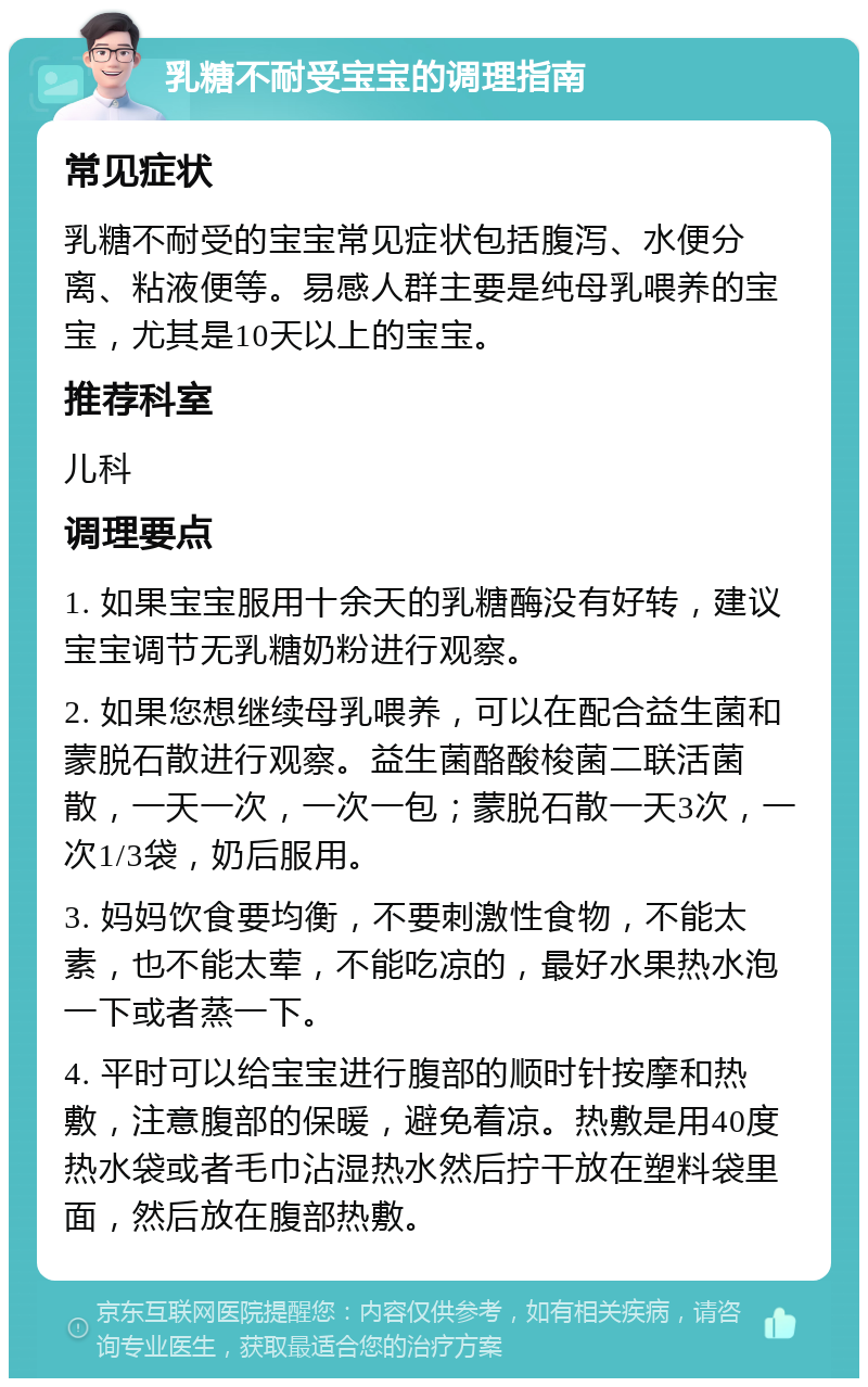 乳糖不耐受宝宝的调理指南 常见症状 乳糖不耐受的宝宝常见症状包括腹泻、水便分离、粘液便等。易感人群主要是纯母乳喂养的宝宝，尤其是10天以上的宝宝。 推荐科室 儿科 调理要点 1. 如果宝宝服用十余天的乳糖酶没有好转，建议宝宝调节无乳糖奶粉进行观察。 2. 如果您想继续母乳喂养，可以在配合益生菌和蒙脱石散进行观察。益生菌酪酸梭菌二联活菌散，一天一次，一次一包；蒙脱石散一天3次，一次1/3袋，奶后服用。 3. 妈妈饮食要均衡，不要刺激性食物，不能太素，也不能太荤，不能吃凉的，最好水果热水泡一下或者蒸一下。 4. 平时可以给宝宝进行腹部的顺时针按摩和热敷，注意腹部的保暖，避免着凉。热敷是用40度热水袋或者毛巾沾湿热水然后拧干放在塑料袋里面，然后放在腹部热敷。