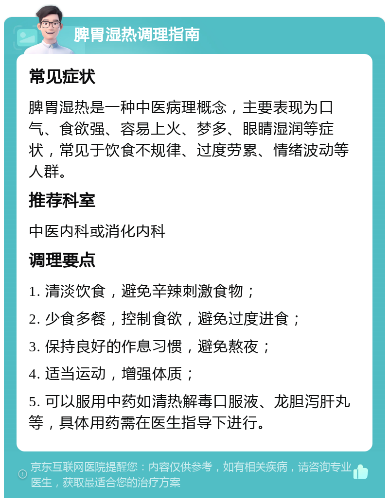 脾胃湿热调理指南 常见症状 脾胃湿热是一种中医病理概念，主要表现为口气、食欲强、容易上火、梦多、眼睛湿润等症状，常见于饮食不规律、过度劳累、情绪波动等人群。 推荐科室 中医内科或消化内科 调理要点 1. 清淡饮食，避免辛辣刺激食物； 2. 少食多餐，控制食欲，避免过度进食； 3. 保持良好的作息习惯，避免熬夜； 4. 适当运动，增强体质； 5. 可以服用中药如清热解毒口服液、龙胆泻肝丸等，具体用药需在医生指导下进行。