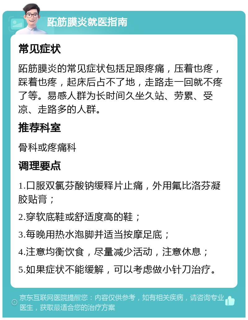 跖筋膜炎就医指南 常见症状 跖筋膜炎的常见症状包括足跟疼痛，压着也疼，踩着也疼，起床后占不了地，走路走一回就不疼了等。易感人群为长时间久坐久站、劳累、受凉、走路多的人群。 推荐科室 骨科或疼痛科 调理要点 1.口服双氯芬酸钠缓释片止痛，外用氟比洛芬凝胶贴膏； 2.穿软底鞋或舒适度高的鞋； 3.每晚用热水泡脚并适当按摩足底； 4.注意均衡饮食，尽量减少活动，注意休息； 5.如果症状不能缓解，可以考虑做小针刀治疗。