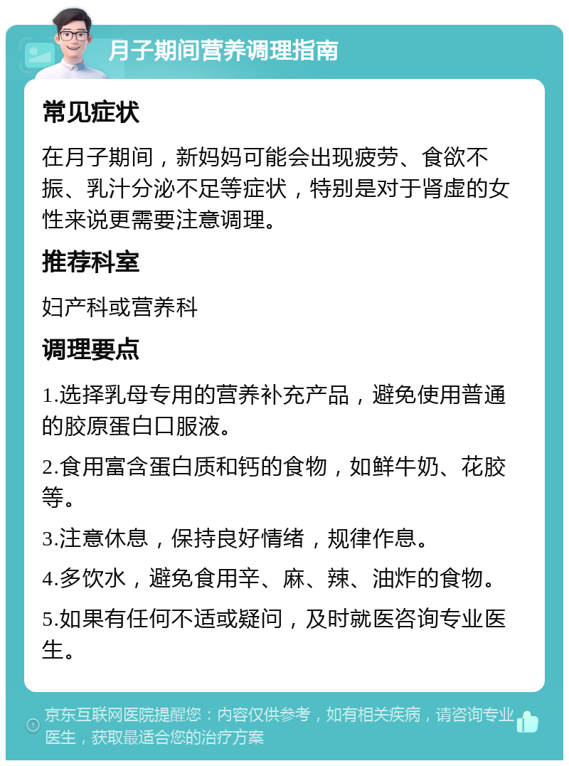 月子期间营养调理指南 常见症状 在月子期间，新妈妈可能会出现疲劳、食欲不振、乳汁分泌不足等症状，特别是对于肾虚的女性来说更需要注意调理。 推荐科室 妇产科或营养科 调理要点 1.选择乳母专用的营养补充产品，避免使用普通的胶原蛋白口服液。 2.食用富含蛋白质和钙的食物，如鲜牛奶、花胶等。 3.注意休息，保持良好情绪，规律作息。 4.多饮水，避免食用辛、麻、辣、油炸的食物。 5.如果有任何不适或疑问，及时就医咨询专业医生。