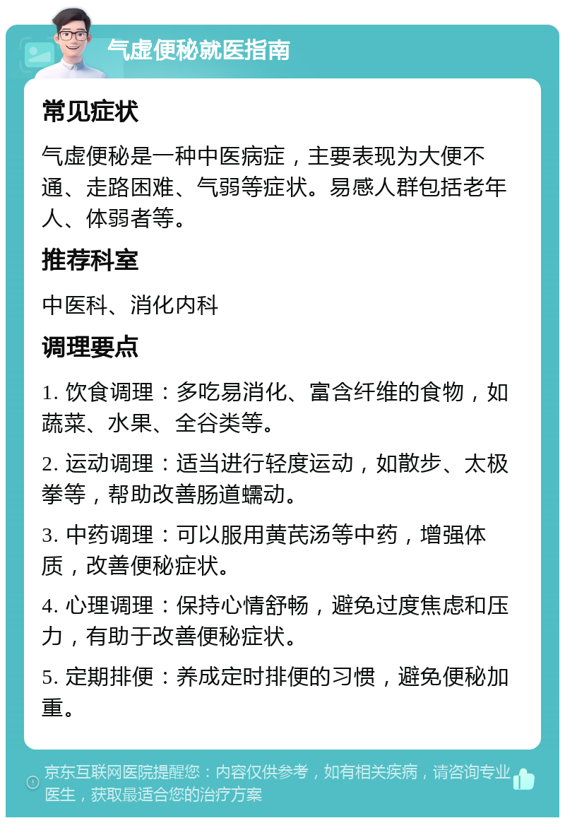 气虚便秘就医指南 常见症状 气虚便秘是一种中医病症，主要表现为大便不通、走路困难、气弱等症状。易感人群包括老年人、体弱者等。 推荐科室 中医科、消化内科 调理要点 1. 饮食调理：多吃易消化、富含纤维的食物，如蔬菜、水果、全谷类等。 2. 运动调理：适当进行轻度运动，如散步、太极拳等，帮助改善肠道蠕动。 3. 中药调理：可以服用黄芪汤等中药，增强体质，改善便秘症状。 4. 心理调理：保持心情舒畅，避免过度焦虑和压力，有助于改善便秘症状。 5. 定期排便：养成定时排便的习惯，避免便秘加重。