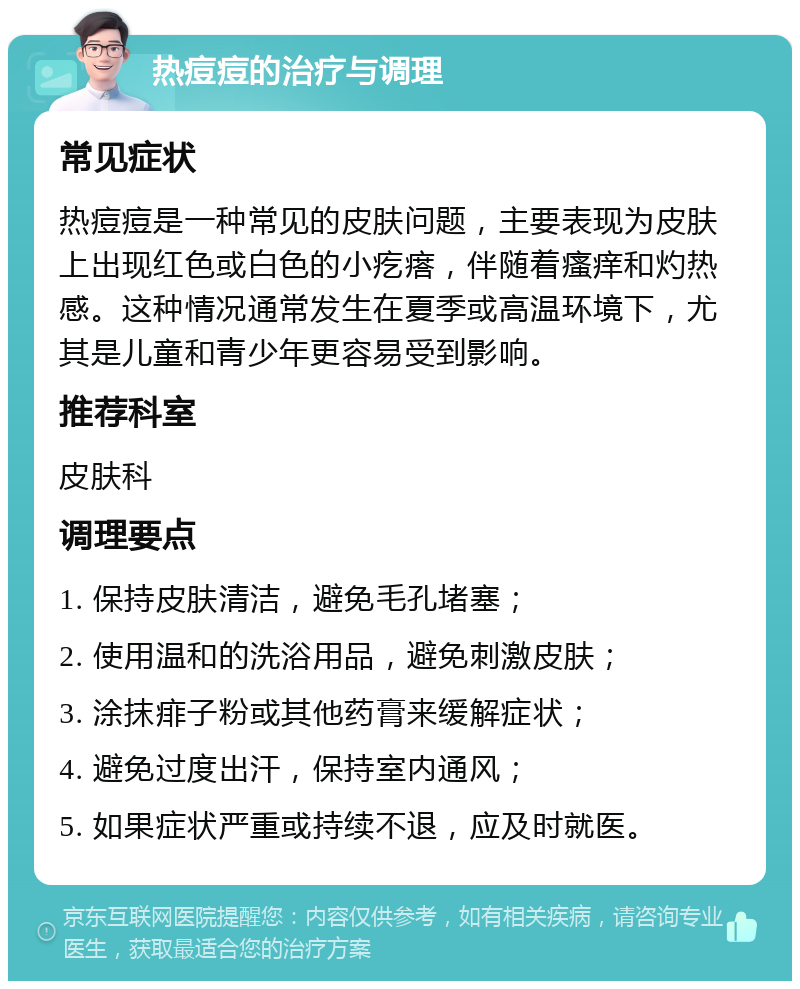 热痘痘的治疗与调理 常见症状 热痘痘是一种常见的皮肤问题，主要表现为皮肤上出现红色或白色的小疙瘩，伴随着瘙痒和灼热感。这种情况通常发生在夏季或高温环境下，尤其是儿童和青少年更容易受到影响。 推荐科室 皮肤科 调理要点 1. 保持皮肤清洁，避免毛孔堵塞； 2. 使用温和的洗浴用品，避免刺激皮肤； 3. 涂抹痱子粉或其他药膏来缓解症状； 4. 避免过度出汗，保持室内通风； 5. 如果症状严重或持续不退，应及时就医。