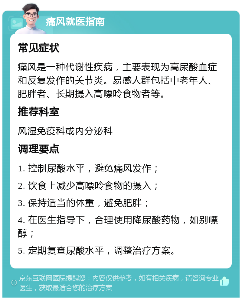 痛风就医指南 常见症状 痛风是一种代谢性疾病，主要表现为高尿酸血症和反复发作的关节炎。易感人群包括中老年人、肥胖者、长期摄入高嘌呤食物者等。 推荐科室 风湿免疫科或内分泌科 调理要点 1. 控制尿酸水平，避免痛风发作； 2. 饮食上减少高嘌呤食物的摄入； 3. 保持适当的体重，避免肥胖； 4. 在医生指导下，合理使用降尿酸药物，如别嘌醇； 5. 定期复查尿酸水平，调整治疗方案。