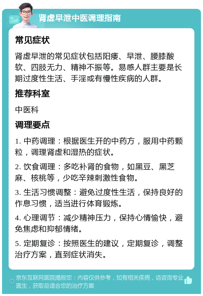 肾虚早泄中医调理指南 常见症状 肾虚早泄的常见症状包括阳痿、早泄、腰膝酸软、四肢无力、精神不振等。易感人群主要是长期过度性生活、手淫或有慢性疾病的人群。 推荐科室 中医科 调理要点 1. 中药调理：根据医生开的中药方，服用中药颗粒，调理肾虚和湿热的症状。 2. 饮食调理：多吃补肾的食物，如黑豆、黑芝麻、核桃等，少吃辛辣刺激性食物。 3. 生活习惯调整：避免过度性生活，保持良好的作息习惯，适当进行体育锻炼。 4. 心理调节：减少精神压力，保持心情愉快，避免焦虑和抑郁情绪。 5. 定期复诊：按照医生的建议，定期复诊，调整治疗方案，直到症状消失。