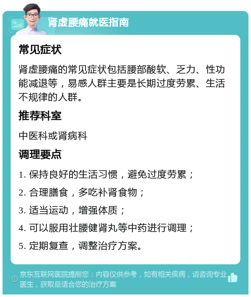 肾虚腰痛就医指南 常见症状 肾虚腰痛的常见症状包括腰部酸软、乏力、性功能减退等，易感人群主要是长期过度劳累、生活不规律的人群。 推荐科室 中医科或肾病科 调理要点 1. 保持良好的生活习惯，避免过度劳累； 2. 合理膳食，多吃补肾食物； 3. 适当运动，增强体质； 4. 可以服用壮腰健肾丸等中药进行调理； 5. 定期复查，调整治疗方案。