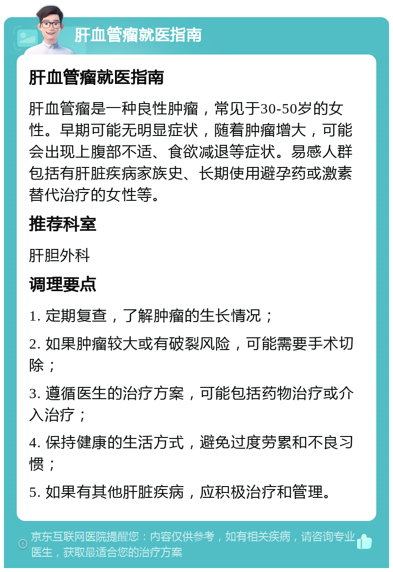 肝血管瘤就医指南 肝血管瘤就医指南 肝血管瘤是一种良性肿瘤，常见于30-50岁的女性。早期可能无明显症状，随着肿瘤增大，可能会出现上腹部不适、食欲减退等症状。易感人群包括有肝脏疾病家族史、长期使用避孕药或激素替代治疗的女性等。 推荐科室 肝胆外科 调理要点 1. 定期复查，了解肿瘤的生长情况； 2. 如果肿瘤较大或有破裂风险，可能需要手术切除； 3. 遵循医生的治疗方案，可能包括药物治疗或介入治疗； 4. 保持健康的生活方式，避免过度劳累和不良习惯； 5. 如果有其他肝脏疾病，应积极治疗和管理。