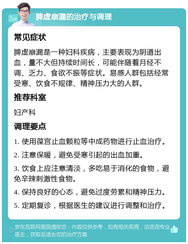 脾虚崩漏的治疗与调理 常见症状 脾虚崩漏是一种妇科疾病，主要表现为阴道出血，量不大但持续时间长，可能伴随着月经不调、乏力、食欲不振等症状。易感人群包括经常受寒、饮食不规律、精神压力大的人群。 推荐科室 妇产科 调理要点 1. 使用葆宫止血颗粒等中成药物进行止血治疗。 2. 注意保暖，避免受寒引起的出血加重。 3. 饮食上应注意清淡，多吃易于消化的食物，避免辛辣刺激性食物。 4. 保持良好的心态，避免过度劳累和精神压力。 5. 定期复诊，根据医生的建议进行调整和治疗。