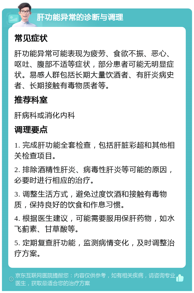 肝功能异常的诊断与调理 常见症状 肝功能异常可能表现为疲劳、食欲不振、恶心、呕吐、腹部不适等症状，部分患者可能无明显症状。易感人群包括长期大量饮酒者、有肝炎病史者、长期接触有毒物质者等。 推荐科室 肝病科或消化内科 调理要点 1. 完成肝功能全套检查，包括肝脏彩超和其他相关检查项目。 2. 排除酒精性肝炎、病毒性肝炎等可能的原因，必要时进行相应的治疗。 3. 调整生活方式，避免过度饮酒和接触有毒物质，保持良好的饮食和作息习惯。 4. 根据医生建议，可能需要服用保肝药物，如水飞蓟素、甘草酸等。 5. 定期复查肝功能，监测病情变化，及时调整治疗方案。