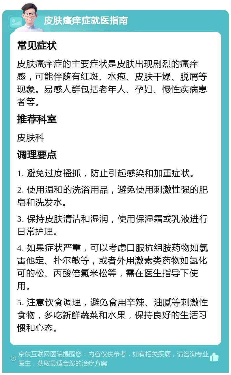 皮肤瘙痒症就医指南 常见症状 皮肤瘙痒症的主要症状是皮肤出现剧烈的瘙痒感，可能伴随有红斑、水疱、皮肤干燥、脱屑等现象。易感人群包括老年人、孕妇、慢性疾病患者等。 推荐科室 皮肤科 调理要点 1. 避免过度搔抓，防止引起感染和加重症状。 2. 使用温和的洗浴用品，避免使用刺激性强的肥皂和洗发水。 3. 保持皮肤清洁和湿润，使用保湿霜或乳液进行日常护理。 4. 如果症状严重，可以考虑口服抗组胺药物如氯雷他定、扑尔敏等，或者外用激素类药物如氢化可的松、丙酸倍氯米松等，需在医生指导下使用。 5. 注意饮食调理，避免食用辛辣、油腻等刺激性食物，多吃新鲜蔬菜和水果，保持良好的生活习惯和心态。