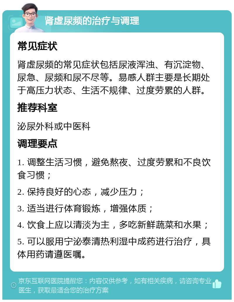 肾虚尿频的治疗与调理 常见症状 肾虚尿频的常见症状包括尿液浑浊、有沉淀物、尿急、尿频和尿不尽等。易感人群主要是长期处于高压力状态、生活不规律、过度劳累的人群。 推荐科室 泌尿外科或中医科 调理要点 1. 调整生活习惯，避免熬夜、过度劳累和不良饮食习惯； 2. 保持良好的心态，减少压力； 3. 适当进行体育锻炼，增强体质； 4. 饮食上应以清淡为主，多吃新鲜蔬菜和水果； 5. 可以服用宁泌泰清热利湿中成药进行治疗，具体用药请遵医嘱。