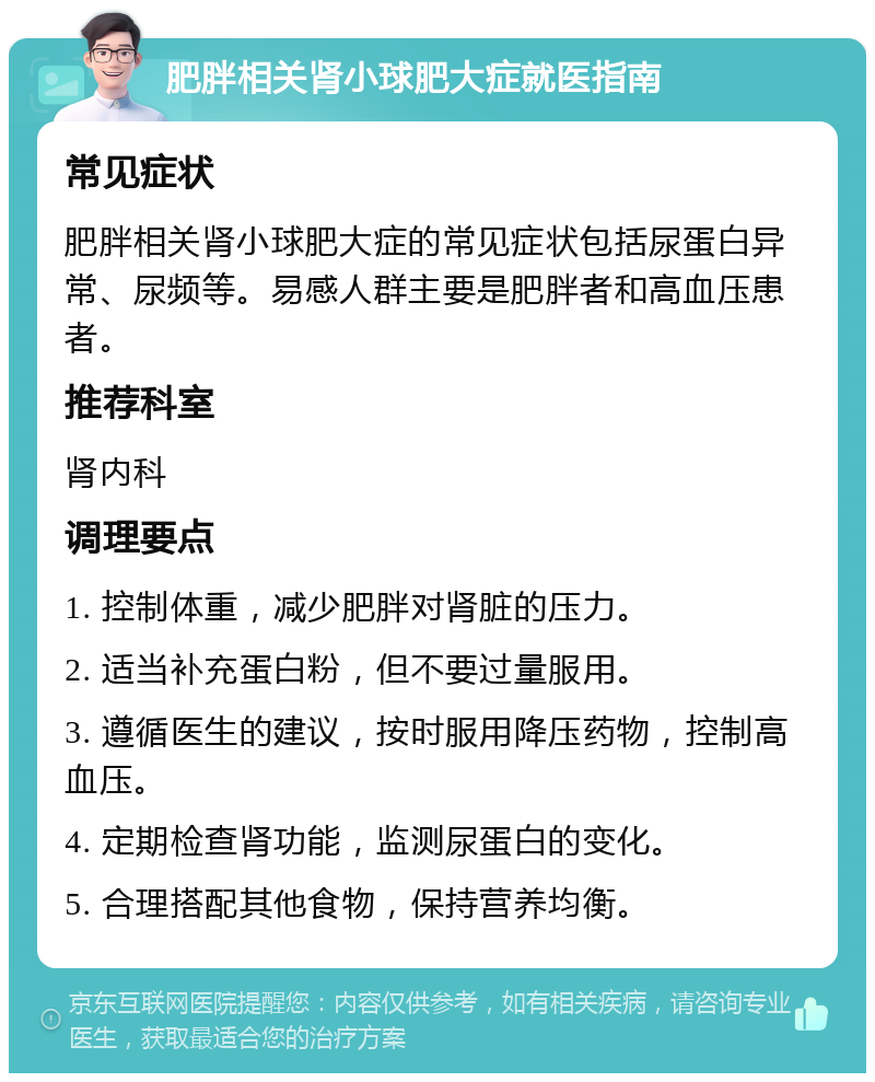 肥胖相关肾小球肥大症就医指南 常见症状 肥胖相关肾小球肥大症的常见症状包括尿蛋白异常、尿频等。易感人群主要是肥胖者和高血压患者。 推荐科室 肾内科 调理要点 1. 控制体重，减少肥胖对肾脏的压力。 2. 适当补充蛋白粉，但不要过量服用。 3. 遵循医生的建议，按时服用降压药物，控制高血压。 4. 定期检查肾功能，监测尿蛋白的变化。 5. 合理搭配其他食物，保持营养均衡。