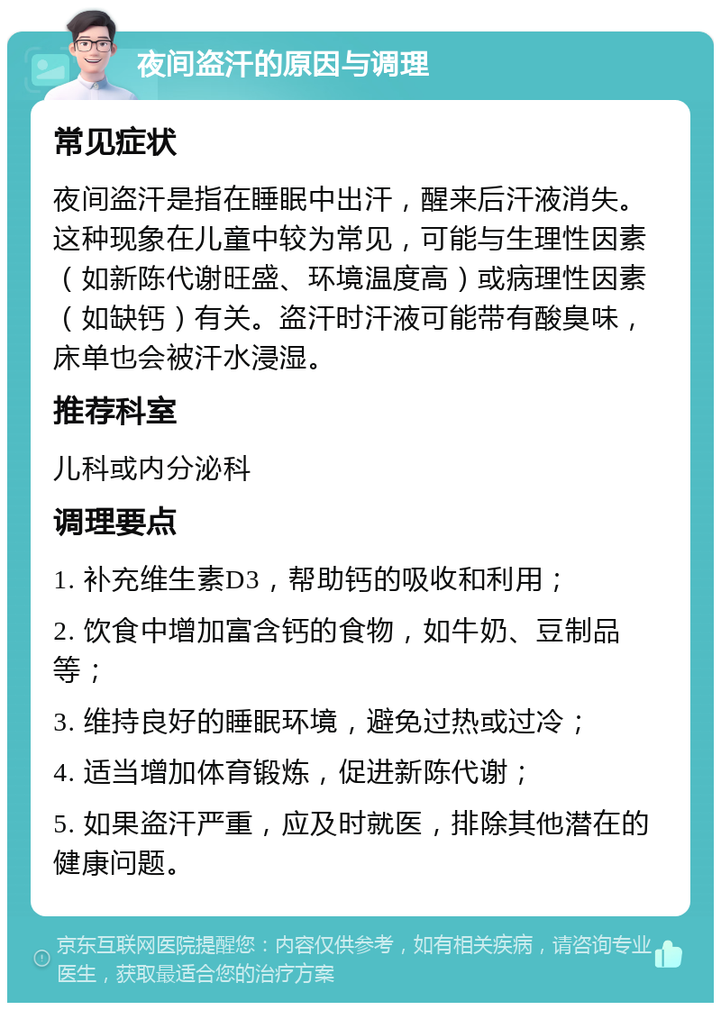 夜间盗汗的原因与调理 常见症状 夜间盗汗是指在睡眠中出汗，醒来后汗液消失。这种现象在儿童中较为常见，可能与生理性因素（如新陈代谢旺盛、环境温度高）或病理性因素（如缺钙）有关。盗汗时汗液可能带有酸臭味，床单也会被汗水浸湿。 推荐科室 儿科或内分泌科 调理要点 1. 补充维生素D3，帮助钙的吸收和利用； 2. 饮食中增加富含钙的食物，如牛奶、豆制品等； 3. 维持良好的睡眠环境，避免过热或过冷； 4. 适当增加体育锻炼，促进新陈代谢； 5. 如果盗汗严重，应及时就医，排除其他潜在的健康问题。