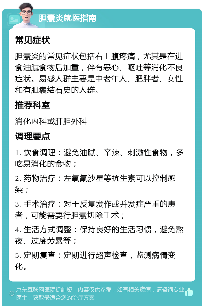 胆囊炎就医指南 常见症状 胆囊炎的常见症状包括右上腹疼痛，尤其是在进食油腻食物后加重，伴有恶心、呕吐等消化不良症状。易感人群主要是中老年人、肥胖者、女性和有胆囊结石史的人群。 推荐科室 消化内科或肝胆外科 调理要点 1. 饮食调理：避免油腻、辛辣、刺激性食物，多吃易消化的食物； 2. 药物治疗：左氧氟沙星等抗生素可以控制感染； 3. 手术治疗：对于反复发作或并发症严重的患者，可能需要行胆囊切除手术； 4. 生活方式调整：保持良好的生活习惯，避免熬夜、过度劳累等； 5. 定期复查：定期进行超声检查，监测病情变化。