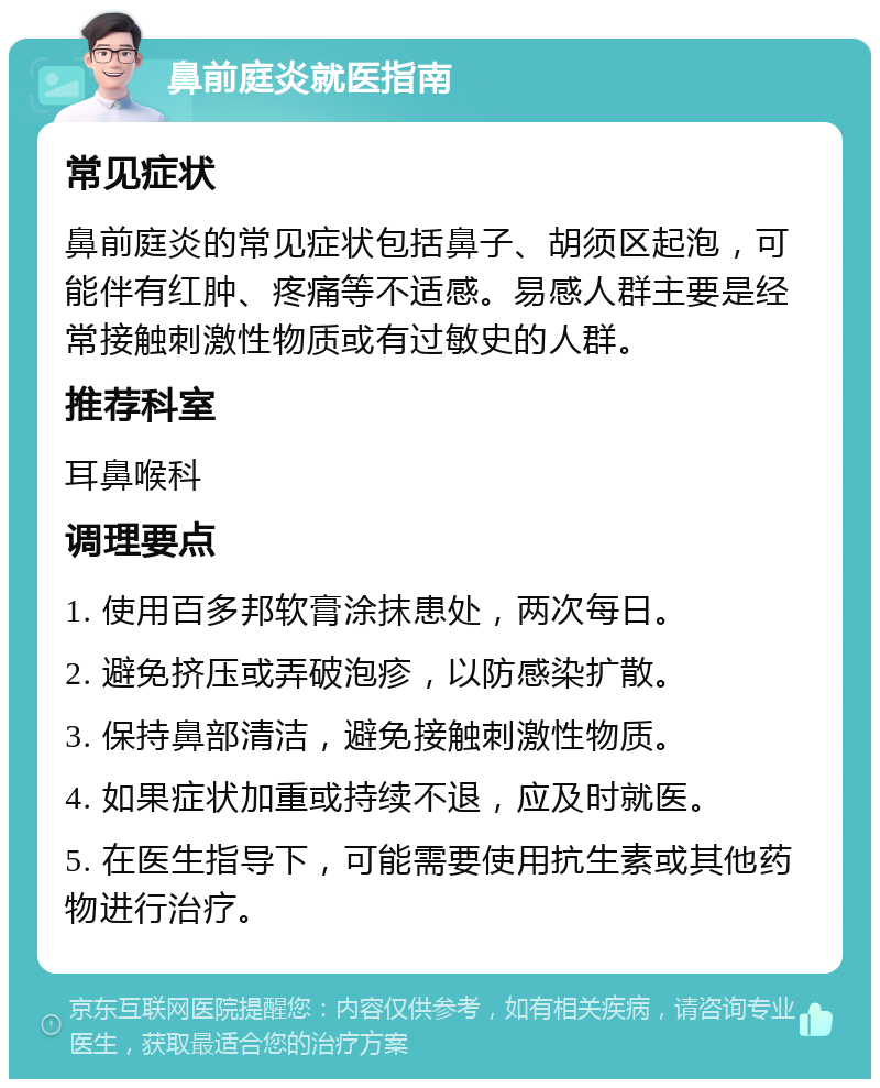 鼻前庭炎就医指南 常见症状 鼻前庭炎的常见症状包括鼻子、胡须区起泡，可能伴有红肿、疼痛等不适感。易感人群主要是经常接触刺激性物质或有过敏史的人群。 推荐科室 耳鼻喉科 调理要点 1. 使用百多邦软膏涂抹患处，两次每日。 2. 避免挤压或弄破泡疹，以防感染扩散。 3. 保持鼻部清洁，避免接触刺激性物质。 4. 如果症状加重或持续不退，应及时就医。 5. 在医生指导下，可能需要使用抗生素或其他药物进行治疗。