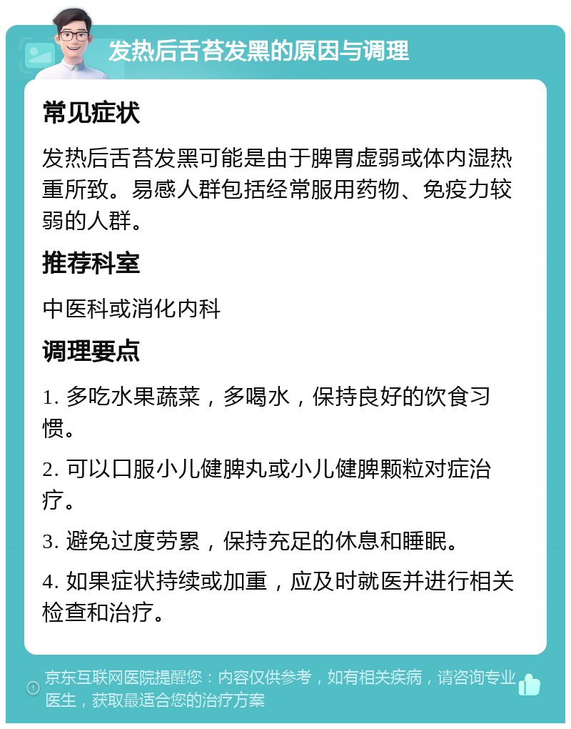 发热后舌苔发黑的原因与调理 常见症状 发热后舌苔发黑可能是由于脾胃虚弱或体内湿热重所致。易感人群包括经常服用药物、免疫力较弱的人群。 推荐科室 中医科或消化内科 调理要点 1. 多吃水果蔬菜，多喝水，保持良好的饮食习惯。 2. 可以口服小儿健脾丸或小儿健脾颗粒对症治疗。 3. 避免过度劳累，保持充足的休息和睡眠。 4. 如果症状持续或加重，应及时就医并进行相关检查和治疗。