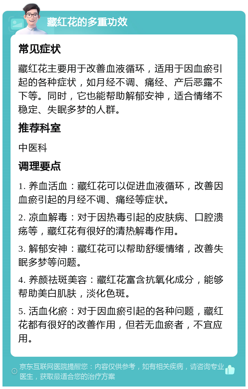 藏红花的多重功效 常见症状 藏红花主要用于改善血液循环，适用于因血瘀引起的各种症状，如月经不调、痛经、产后恶露不下等。同时，它也能帮助解郁安神，适合情绪不稳定、失眠多梦的人群。 推荐科室 中医科 调理要点 1. 养血活血：藏红花可以促进血液循环，改善因血瘀引起的月经不调、痛经等症状。 2. 凉血解毒：对于因热毒引起的皮肤病、口腔溃疡等，藏红花有很好的清热解毒作用。 3. 解郁安神：藏红花可以帮助舒缓情绪，改善失眠多梦等问题。 4. 养颜祛斑美容：藏红花富含抗氧化成分，能够帮助美白肌肤，淡化色斑。 5. 活血化瘀：对于因血瘀引起的各种问题，藏红花都有很好的改善作用，但若无血瘀者，不宜应用。