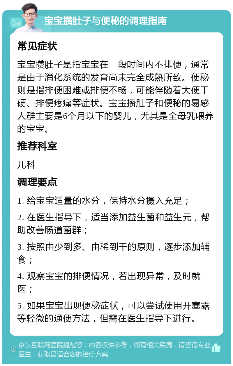 宝宝攒肚子与便秘的调理指南 常见症状 宝宝攒肚子是指宝宝在一段时间内不排便，通常是由于消化系统的发育尚未完全成熟所致。便秘则是指排便困难或排便不畅，可能伴随着大便干硬、排便疼痛等症状。宝宝攒肚子和便秘的易感人群主要是6个月以下的婴儿，尤其是全母乳喂养的宝宝。 推荐科室 儿科 调理要点 1. 给宝宝适量的水分，保持水分摄入充足； 2. 在医生指导下，适当添加益生菌和益生元，帮助改善肠道菌群； 3. 按照由少到多、由稀到干的原则，逐步添加辅食； 4. 观察宝宝的排便情况，若出现异常，及时就医； 5. 如果宝宝出现便秘症状，可以尝试使用开塞露等轻微的通便方法，但需在医生指导下进行。