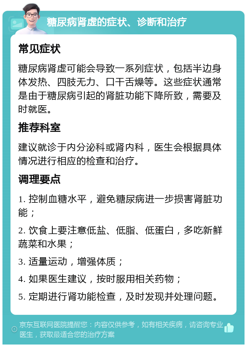 糖尿病肾虚的症状、诊断和治疗 常见症状 糖尿病肾虚可能会导致一系列症状，包括半边身体发热、四肢无力、口干舌燥等。这些症状通常是由于糖尿病引起的肾脏功能下降所致，需要及时就医。 推荐科室 建议就诊于内分泌科或肾内科，医生会根据具体情况进行相应的检查和治疗。 调理要点 1. 控制血糖水平，避免糖尿病进一步损害肾脏功能； 2. 饮食上要注意低盐、低脂、低蛋白，多吃新鲜蔬菜和水果； 3. 适量运动，增强体质； 4. 如果医生建议，按时服用相关药物； 5. 定期进行肾功能检查，及时发现并处理问题。