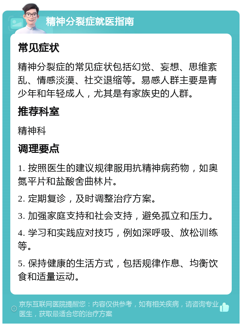 精神分裂症就医指南 常见症状 精神分裂症的常见症状包括幻觉、妄想、思维紊乱、情感淡漠、社交退缩等。易感人群主要是青少年和年轻成人，尤其是有家族史的人群。 推荐科室 精神科 调理要点 1. 按照医生的建议规律服用抗精神病药物，如奥氮平片和盐酸舍曲林片。 2. 定期复诊，及时调整治疗方案。 3. 加强家庭支持和社会支持，避免孤立和压力。 4. 学习和实践应对技巧，例如深呼吸、放松训练等。 5. 保持健康的生活方式，包括规律作息、均衡饮食和适量运动。