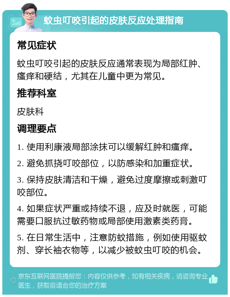 蚊虫叮咬引起的皮肤反应处理指南 常见症状 蚊虫叮咬引起的皮肤反应通常表现为局部红肿、瘙痒和硬结，尤其在儿童中更为常见。 推荐科室 皮肤科 调理要点 1. 使用利康液局部涂抹可以缓解红肿和瘙痒。 2. 避免抓挠叮咬部位，以防感染和加重症状。 3. 保持皮肤清洁和干燥，避免过度摩擦或刺激叮咬部位。 4. 如果症状严重或持续不退，应及时就医，可能需要口服抗过敏药物或局部使用激素类药膏。 5. 在日常生活中，注意防蚊措施，例如使用驱蚊剂、穿长袖衣物等，以减少被蚊虫叮咬的机会。